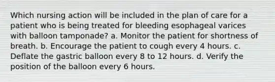 Which nursing action will be included in the plan of care for a patient who is being treated for bleeding esophageal varices with balloon tamponade? a. Monitor the patient for shortness of breath. b. Encourage the patient to cough every 4 hours. c. Deflate the gastric balloon every 8 to 12 hours. d. Verify the position of the balloon every 6 hours.