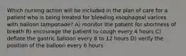 Which nursing action will be included in the plan of care for a patient who is being treated for bleeding esophageal varices with balloon tamponade? A) monitor the patient for shortness of breath B) encourage the patient to cough every 4 hours C) deflate the gastric balloon every 8 to 12 hours D) verify the position of the balloon every 6 hours