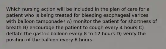 Which nursing action will be included in the plan of care for a patient who is being treated for bleeding esophageal varices with balloon tamponade? A) monitor the patient for shortness of breath B) encourage the patient to cough every 4 hours C) deflate the gastric balloon every 8 to 12 hours D) verify the position of the balloon every 6 hours