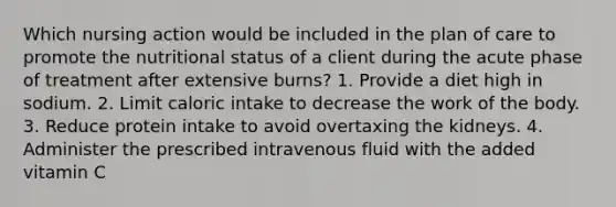 Which nursing action would be included in the plan of care to promote the nutritional status of a client during the acute phase of treatment after extensive burns? 1. Provide a diet high in sodium. 2. Limit caloric intake to decrease the work of the body. 3. Reduce protein intake to avoid overtaxing the kidneys. 4. Administer the prescribed intravenous fluid with the added vitamin C