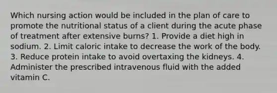 Which nursing action would be included in the plan of care to promote the nutritional status of a client during the acute phase of treatment after extensive burns? 1. Provide a diet high in sodium. 2. Limit caloric intake to decrease the work of the body. 3. Reduce protein intake to avoid overtaxing the kidneys. 4. Administer the prescribed intravenous fluid with the added vitamin C.