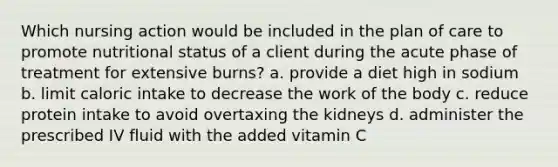 Which nursing action would be included in the plan of care to promote nutritional status of a client during the acute phase of treatment for extensive burns? a. provide a diet high in sodium b. limit caloric intake to decrease the work of the body c. reduce protein intake to avoid overtaxing the kidneys d. administer the prescribed IV fluid with the added vitamin C