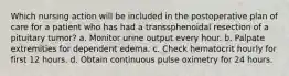 Which nursing action will be included in the postoperative plan of care for a patient who has had a transsphenoidal resection of a pituitary tumor? a. Monitor urine output every hour. b. Palpate extremities for dependent edema. c. Check hematocrit hourly for first 12 hours. d. Obtain continuous pulse oximetry for 24 hours.