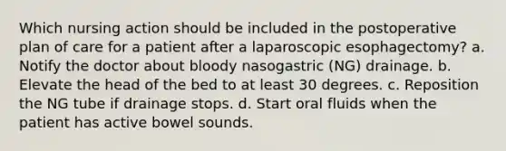 Which nursing action should be included in the postoperative plan of care for a patient after a laparoscopic esophagectomy? a. Notify the doctor about bloody nasogastric (NG) drainage. b. Elevate the head of the bed to at least 30 degrees. c. Reposition the NG tube if drainage stops. d. Start oral fluids when the patient has active bowel sounds.