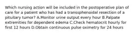 Which nursing action will be included in the postoperative plan of care for a patient who has had a transsphenoidal resection of a pituitary tumor? A.Monitor urine output every hour B.Palpate extremities for dependent edema C.Check hematocrit hourly for first 12 hours D.Obtain continuous pulse oximetry for 24 hours