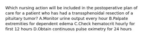 Which nursing action will be included in the postoperative plan of care for a patient who has had a transsphenoidal resection of a pituitary tumor? A.Monitor urine output every hour B.Palpate extremities for dependent edema C.Check hematocrit hourly for first 12 hours D.Obtain continuous pulse oximetry for 24 hours