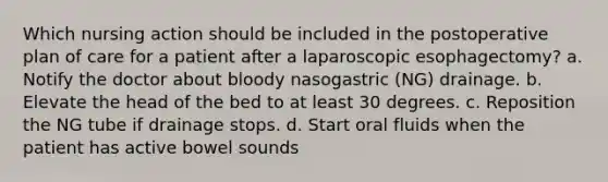 Which nursing action should be included in the postoperative plan of care for a patient after a laparoscopic esophagectomy? a. Notify the doctor about bloody nasogastric (NG) drainage. b. Elevate the head of the bed to at least 30 degrees. c. Reposition the NG tube if drainage stops. d. Start oral fluids when the patient has active bowel sounds