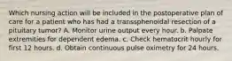 Which nursing action will be included in the postoperative plan of care for a patient who has had a transsphenoidal resection of a pituitary tumor? A. Monitor urine output every hour. b. Palpate extremities for dependent edema. c. Check hematocrit hourly for first 12 hours. d. Obtain continuous pulse oximetry for 24 hours.