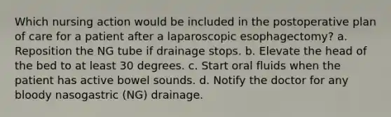 Which nursing action would be included in the postoperative plan of care for a patient after a laparoscopic esophagectomy? a. Reposition the NG tube if drainage stops. b. Elevate the head of the bed to at least 30 degrees. c. Start oral fluids when the patient has active bowel sounds. d. Notify the doctor for any bloody nasogastric (NG) drainage.