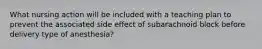 What nursing action will be included with a teaching plan to prevent the associated side effect of subarachnoid block before delivery type of anesthesia?