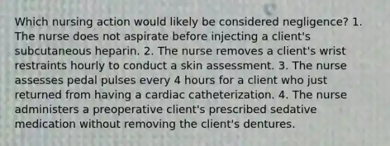 Which nursing action would likely be considered negligence? 1. The nurse does not aspirate before injecting a client's subcutaneous heparin. 2. The nurse removes a client's wrist restraints hourly to conduct a skin assessment. 3. The nurse assesses pedal pulses every 4 hours for a client who just returned from having a cardiac catheterization. 4. The nurse administers a preoperative client's prescribed sedative medication without removing the client's dentures.