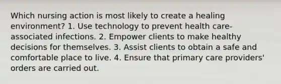 Which nursing action is most likely to create a healing environment? 1. Use technology to prevent health care-associated infections. 2. Empower clients to make healthy decisions for themselves. 3. Assist clients to obtain a safe and comfortable place to live. 4. Ensure that primary care providers' orders are carried out.