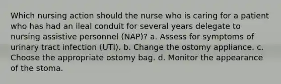 Which nursing action should the nurse who is caring for a patient who has had an ileal conduit for several years delegate to nursing assistive personnel (NAP)? a. Assess for symptoms of urinary tract infection (UTI). b. Change the ostomy appliance. c. Choose the appropriate ostomy bag. d. Monitor the appearance of the stoma.