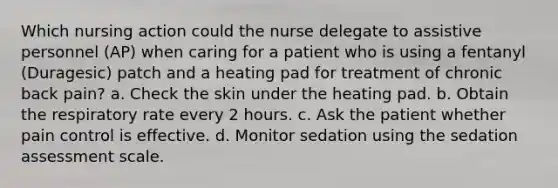 Which nursing action could the nurse delegate to assistive personnel (AP) when caring for a patient who is using a fentanyl (Duragesic) patch and a heating pad for treatment of chronic back pain? a. Check the skin under the heating pad. b. Obtain the respiratory rate every 2 hours. c. Ask the patient whether pain control is effective. d. Monitor sedation using the sedation assessment scale.