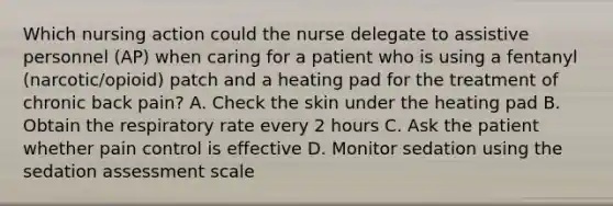 Which nursing action could the nurse delegate to assistive personnel (AP) when caring for a patient who is using a fentanyl (narcotic/opioid) patch and a heating pad for the treatment of chronic back pain? A. Check the skin under the heating pad B. Obtain the respiratory rate every 2 hours C. Ask the patient whether pain control is effective D. Monitor sedation using the sedation assessment scale