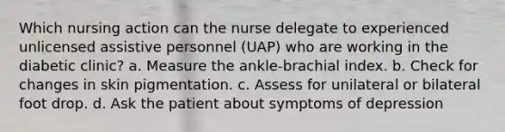 Which nursing action can the nurse delegate to experienced unlicensed assistive personnel (UAP) who are working in the diabetic clinic? a. Measure the ankle-brachial index. b. Check for changes in skin pigmentation. c. Assess for unilateral or bilateral foot drop. d. Ask the patient about symptoms of depression