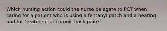 Which nursing action could the nurse delegate to PCT when caring for a patient who is using a fentanyl patch and a heating pad for treatment of chronic back pain?`