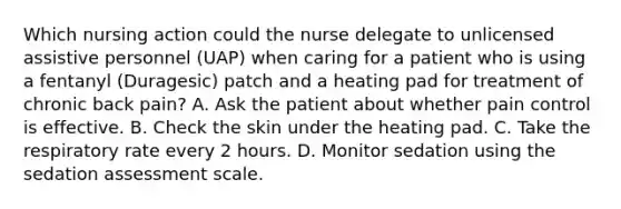 Which nursing action could the nurse delegate to unlicensed assistive personnel (UAP) when caring for a patient who is using a fentanyl (Duragesic) patch and a heating pad for treatment of chronic back pain? A. Ask the patient about whether pain control is effective. B. Check the skin under the heating pad. C. Take the respiratory rate every 2 hours. D. Monitor sedation using the sedation assessment scale.