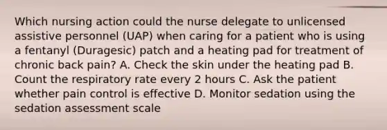 Which nursing action could the nurse delegate to unlicensed assistive personnel (UAP) when caring for a patient who is using a fentanyl (Duragesic) patch and a heating pad for treatment of chronic back pain? A. Check the skin under the heating pad B. Count the respiratory rate every 2 hours C. Ask the patient whether pain control is effective D. Monitor sedation using the sedation assessment scale