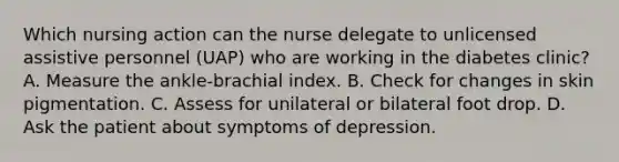 Which nursing action can the nurse delegate to unlicensed assistive personnel (UAP) who are working in the diabetes clinic? A. Measure the ankle-brachial index. B. Check for changes in skin pigmentation. C. Assess for unilateral or bilateral foot drop. D. Ask the patient about symptoms of depression.