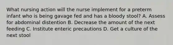 What nursing action will the nurse implement for a preterm infant who is being gavage fed and has a bloody stool? A. Assess for abdominal distention B. Decrease the amount of the next feeding C. Institute enteric precautions D. Get a culture of the next stool