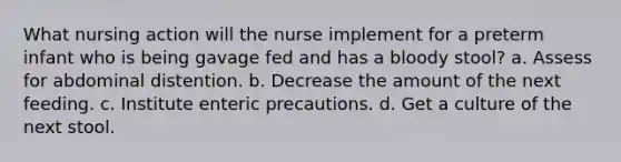 What nursing action will the nurse implement for a preterm infant who is being gavage fed and has a bloody stool? a. Assess for abdominal distention. b. Decrease the amount of the next feeding. c. Institute enteric precautions. d. Get a culture of the next stool.