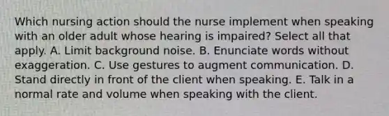 Which nursing action should the nurse implement when speaking with an older adult whose hearing is impaired? Select all that apply. A. Limit background noise. B. Enunciate words without exaggeration. C. Use gestures to augment communication. D. Stand directly in front of the client when speaking. E. Talk in a normal rate and volume when speaking with the client.