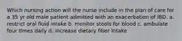 Which nursing action will the nurse include in the plan of care for a 35 yr old male patient admitted with an exacerbation of IBD. a. restrict oral fluid intake b. monitor stools for blood c. ambulate four times daily d. increase dietary fiber intake