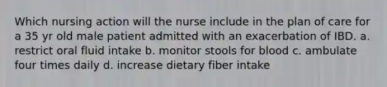 Which nursing action will the nurse include in the plan of care for a 35 yr old male patient admitted with an exacerbation of IBD. a. restrict oral fluid intake b. monitor stools for blood c. ambulate four times daily d. increase dietary fiber intake