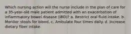 Which nursing action will the nurse include in the plan of care for a 35-year-old male patient admitted with an exacerbation of inflammatory bowel disease (IBD)? a. Restrict oral fluid intake. b. Monitor stools for blood. c. Ambulate four times daily. d. Increase dietary fiber intake.