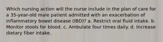 Which nursing action will the nurse include in the plan of care for a 35-year-old male patient admitted with an exacerbation of inflammatory bowel disease (IBD)? a. Restrict oral fluid intake. b. Monitor stools for blood. c. Ambulate four times daily. d. Increase dietary fiber intake.