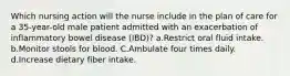 Which nursing action will the nurse include in the plan of care for a 35-year-old male patient admitted with an exacerbation of inflammatory bowel disease (IBD)? a.Restrict oral fluid intake. b.Monitor stools for blood. C.Ambulate four times daily. d.Increase dietary fiber intake.