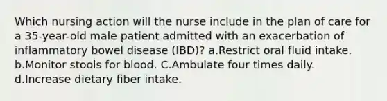 Which nursing action will the nurse include in the plan of care for a 35-year-old male patient admitted with an exacerbation of inflammatory bowel disease (IBD)? a.Restrict oral fluid intake. b.Monitor stools for blood. C.Ambulate four times daily. d.Increase dietary fiber intake.