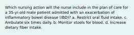 Which nursing action will the nurse include in the plan of care for a 35-yr-old male patient admitted with an exacerbation of inflammatory bowel disease (IBD)? a. Restrict oral fluid intake. c. Ambulate six times daily. b. Monitor stools for blood. d. Increase dietary fiber intake.