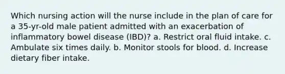 Which nursing action will the nurse include in the plan of care for a 35-yr-old male patient admitted with an exacerbation of inflammatory bowel disease (IBD)? a. Restrict oral fluid intake. c. Ambulate six times daily. b. Monitor stools for blood. d. Increase dietary fiber intake.