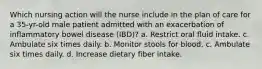 Which nursing action will the nurse include in the plan of care for a 35-yr-old male patient admitted with an exacerbation of inflammatory bowel disease (IBD)? a. Restrict oral fluid intake. c. Ambulate six times daily. b. Monitor stools for blood. c. Ambulate six times daily. d. Increase dietary fiber intake.