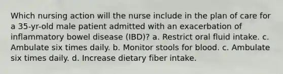 Which nursing action will the nurse include in the plan of care for a 35-yr-old male patient admitted with an exacerbation of inflammatory bowel disease (IBD)? a. Restrict oral fluid intake. c. Ambulate six times daily. b. Monitor stools for blood. c. Ambulate six times daily. d. Increase dietary fiber intake.