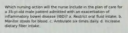 Which nursing action will the nurse include in the plan of care for a 35-yr-old male patient admitted with an exacerbation of inflammatory bowel disease (IBD)? a. Restrict oral fluid intake. b. Monitor stools for blood. c. Ambulate six times daily. d. Increase dietary fiber intake.