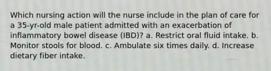 Which nursing action will the nurse include in the plan of care for a 35-yr-old male patient admitted with an exacerbation of inflammatory bowel disease (IBD)? a. Restrict oral fluid intake. b. Monitor stools for blood. c. Ambulate six times daily. d. Increase dietary fiber intake.