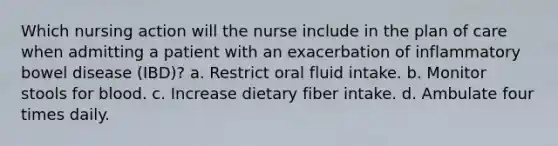 Which nursing action will the nurse include in the plan of care when admitting a patient with an exacerbation of inflammatory bowel disease (IBD)? a. Restrict oral fluid intake. b. Monitor stools for blood. c. Increase dietary fiber intake. d. Ambulate four times daily.