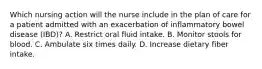 Which nursing action will the nurse include in the plan of care for a patient admitted with an exacerbation of inflammatory bowel disease (IBD)? A. Restrict oral fluid intake. B. Monitor stools for blood. C. Ambulate six times daily. D. Increase dietary fiber intake.