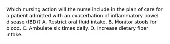 Which nursing action will the nurse include in the plan of care for a patient admitted with an exacerbation of inflammatory bowel disease (IBD)? A. Restrict oral fluid intake. B. Monitor stools for blood. C. Ambulate six times daily. D. Increase dietary fiber intake.