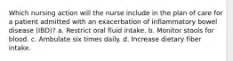 Which nursing action will the nurse include in the plan of care for a patient admitted with an exacerbation of inflammatory bowel disease (IBD)? a. Restrict oral fluid intake. b. Monitor stools for blood. c. Ambulate six times daily. d. Increase dietary fiber intake.