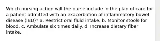 Which nursing action will the nurse include in the plan of care for a patient admitted with an exacerbation of inflammatory bowel disease (IBD)? a. Restrict oral fluid intake. b. Monitor stools for blood. c. Ambulate six times daily. d. Increase dietary fiber intake.