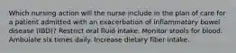 Which nursing action will the nurse include in the plan of care for a patient admitted with an exacerbation of inflammatory bowel disease (IBD)? Restrict oral fluid intake. Monitor stools for blood. Ambulate six times daily. Increase dietary fiber intake.