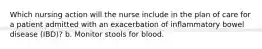 Which nursing action will the nurse include in the plan of care for a patient admitted with an exacerbation of inflammatory bowel disease (IBD)? b. Monitor stools for blood.