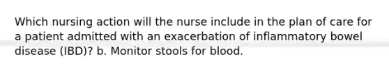 Which nursing action will the nurse include in the plan of care for a patient admitted with an exacerbation of inflammatory bowel disease (IBD)? b. Monitor stools for blood.