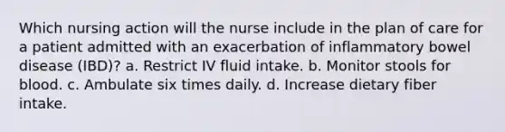 Which nursing action will the nurse include in the plan of care for a patient admitted with an exacerbation of inflammatory bowel disease (IBD)? a. Restrict IV fluid intake. b. Monitor stools for blood. c. Ambulate six times daily. d. Increase dietary fiber intake.