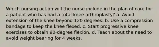 Which nursing action will the nurse include in the plan of care for a patient who has had a total knee arthroplasty? a. Avoid extension of the knee beyond 120 degrees. b. Use a compression bandage to keep the knee flexed. c. Start progressive knee exercises to obtain 90-degree flexion. d. Teach about the need to avoid weight bearing for 4 weeks.