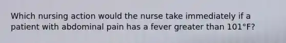 Which nursing action would the nurse take immediately if a patient with abdominal pain has a fever greater than 101°F?